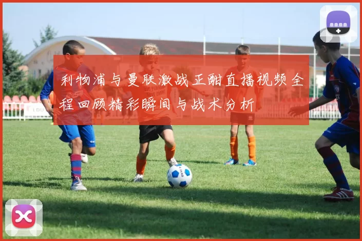 利物浦与曼联激战正酣直播视频全程回顾精彩瞬间与战术分析