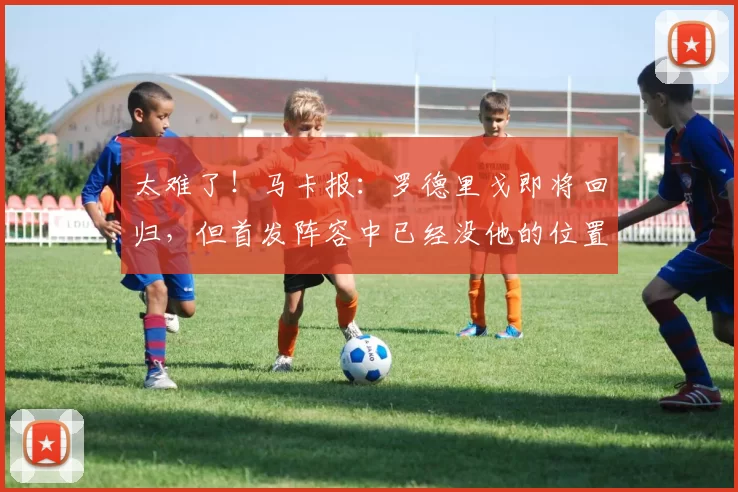 太难了!马卡报:罗德里戈即将回归,但首发阵容中已经没他的位置