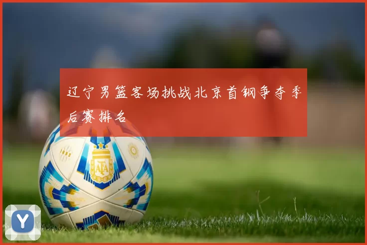 辽宁男篮客场挑战北京首钢争夺季后赛排名