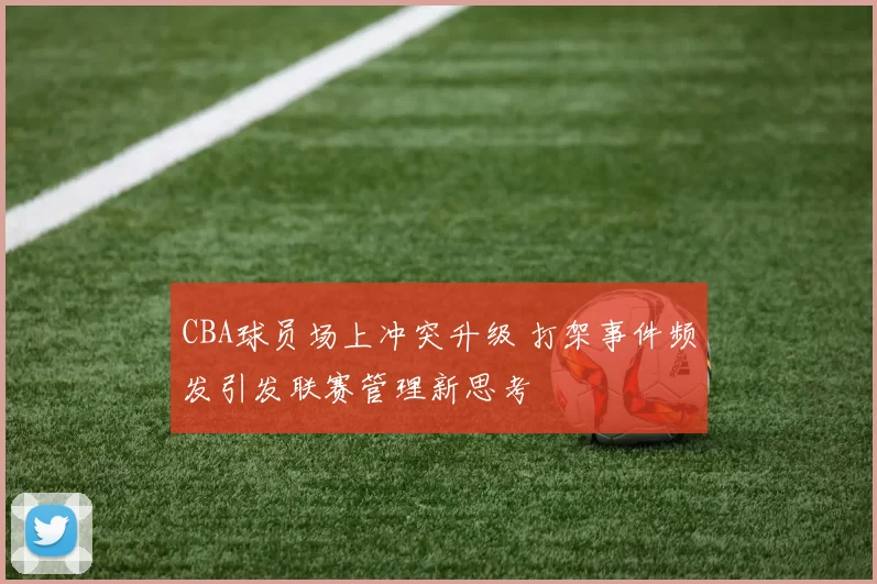 CBA球员场上冲突升级 打架事件频发引发联赛管理新思考
