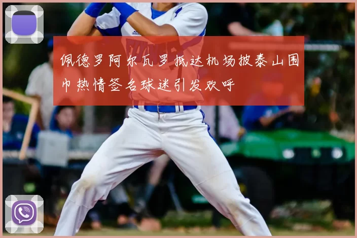 佩德罗阿尔瓦罗抵达机场披泰山围巾热情签名球迷引发欢呼