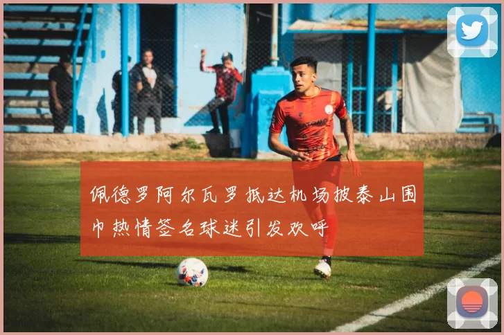 佩德罗阿尔瓦罗抵达机场披泰山围巾热情签名球迷引发欢呼