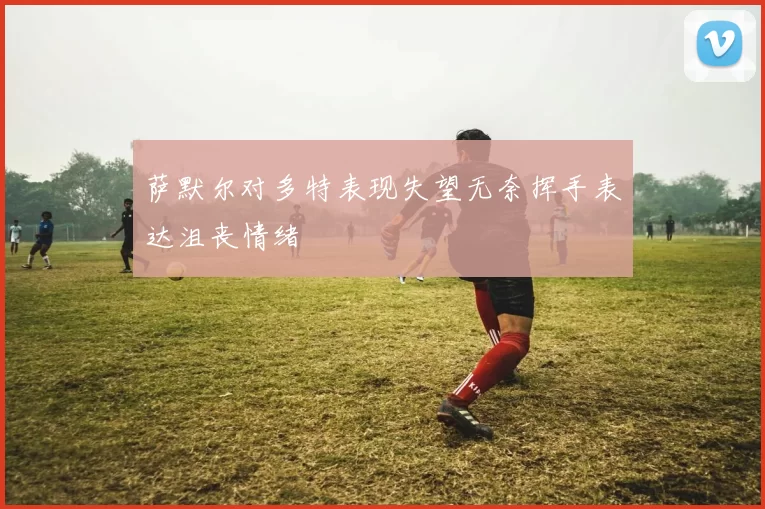 萨默尔对多特表现失望无奈挥手表达沮丧情绪