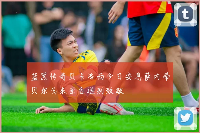 蓝黑传奇贝卡洛西今日安息萨内蒂贝尔戈米亲自送别致敬