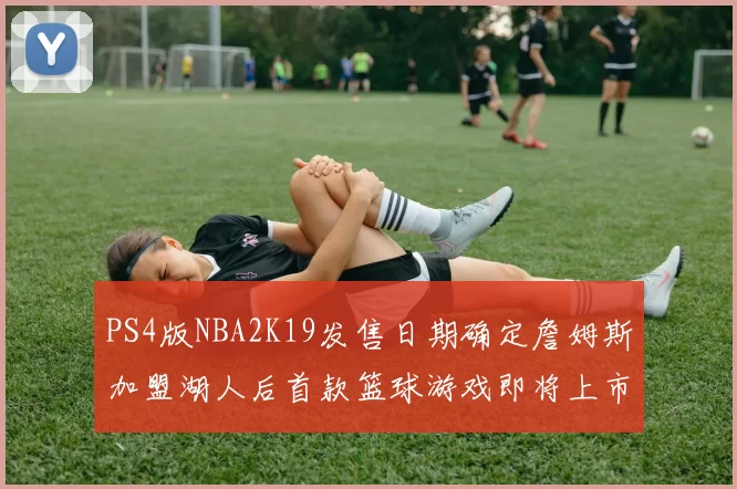 PS4版NBA2K19发售日期确定詹姆斯加盟湖人后首款篮球游戏即将上市