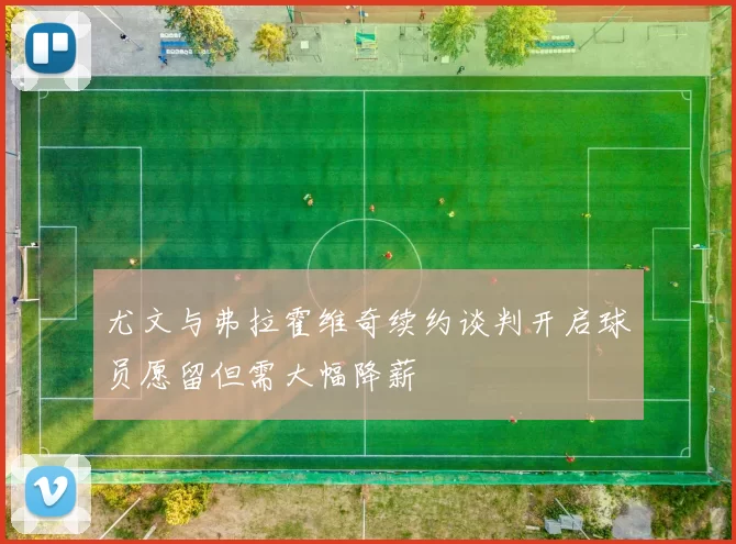 尤文与弗拉霍维奇续约谈判开启球员愿留但需大幅降薪