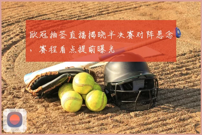 欧冠抽签直播揭晓半决赛对阵悬念,赛程看点提前曝光